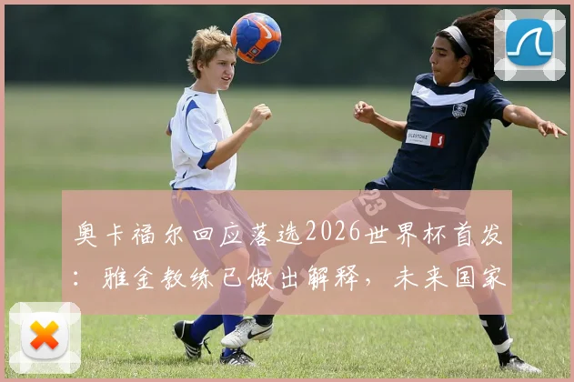奥卡福尔回应落选2026世界杯首发：雅金教练已做出解释，未来国家队角色引热议
