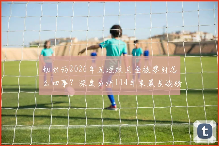 切尔西2026年五连败且全被零封怎么回事？深度分析114年来最差战绩与尴尬纪录