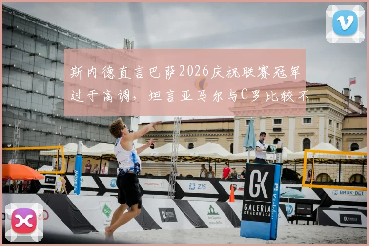 斯内德直言巴萨2026庆祝联赛冠军过于高调,坦言亚马尔与C罗比较不切实际引发热议