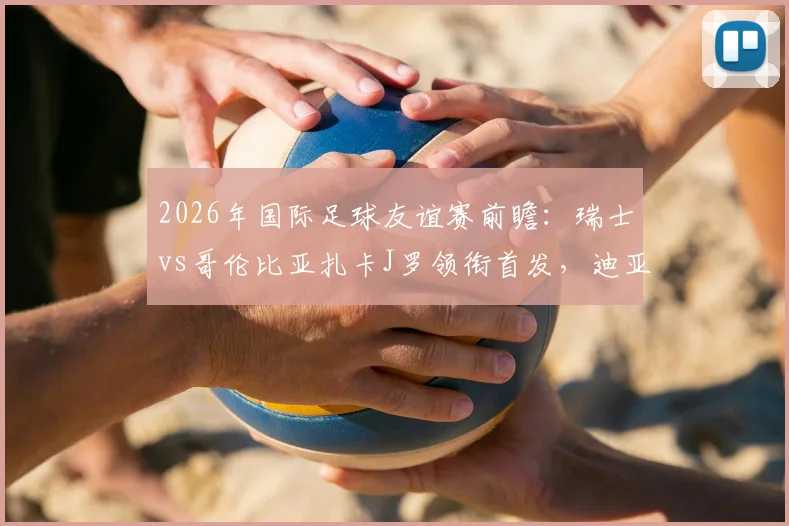 2026年国际足球友谊赛前瞻:瑞士vs哥伦比亚扎卡J罗领衔首发,迪亚斯恩博洛焦点解析