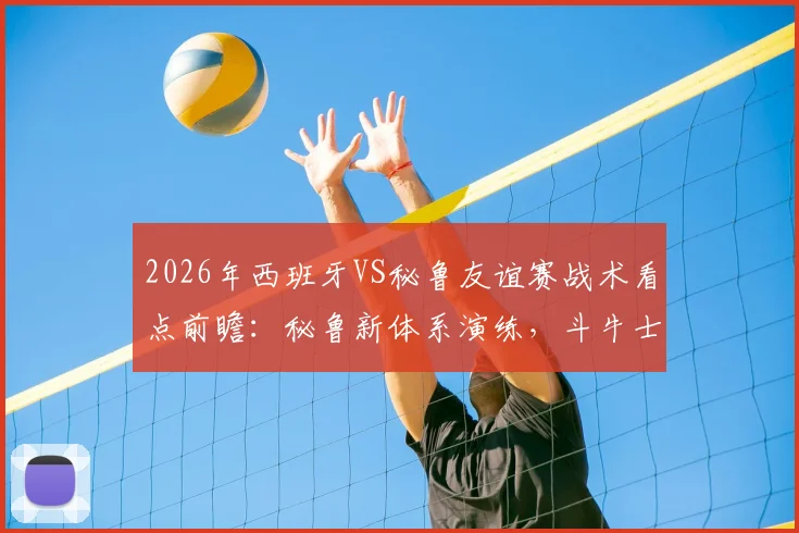 2026年西班牙VS秘鲁友谊赛战术看点前瞻：秘鲁新体系演练，斗牛士军团排名波动解析