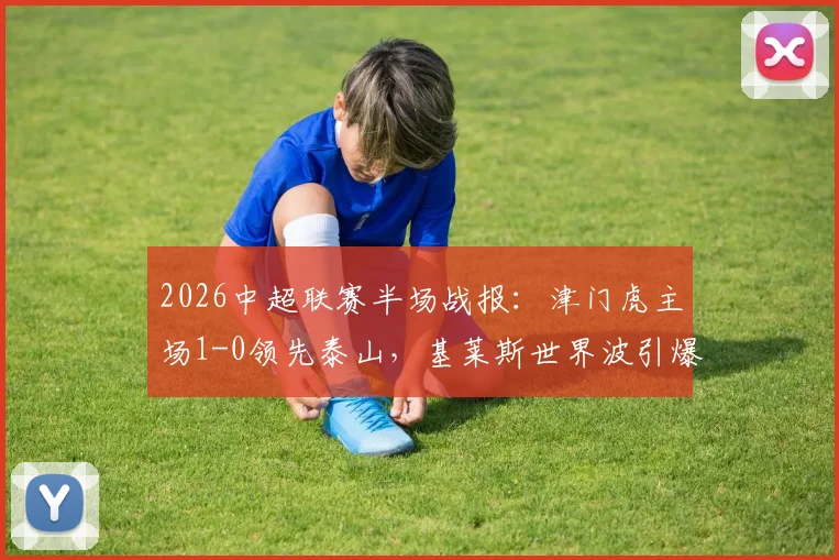 2026中超联赛半场战报：津门虎主场1-0领先泰山，基莱斯世界波引爆全场，附详细比赛分析与技术统计