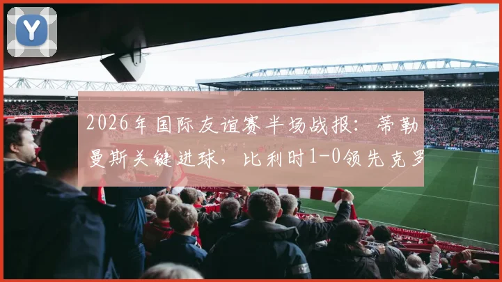 2026年国际友谊赛半场战报：蒂勒曼斯关键进球，比利时1-0领先克罗地亚，附全场战术解析与球员评分